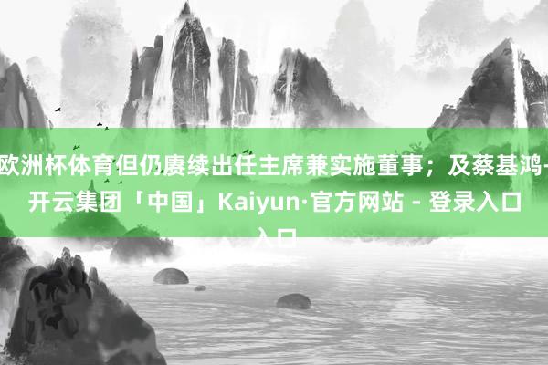 欧洲杯体育但仍赓续出任主席兼实施董事；及蔡基鸿-开云集团「中国」Kaiyun·官方网站 - 登录入口