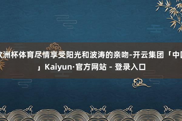 欧洲杯体育尽情享受阳光和波涛的亲吻-开云集团「中国」Kaiyun·官方网站 - 登录入口