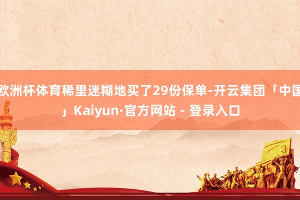 欧洲杯体育稀里迷糊地买了29份保单-开云集团「中国」Kaiyun·官方网站 - 登录入口