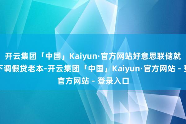 开云集团「中国」Kaiyun·官方网站好意思联储就能越早下调假贷老本-开云集团「中国」Kaiyun·官方网站 - 登录入口
