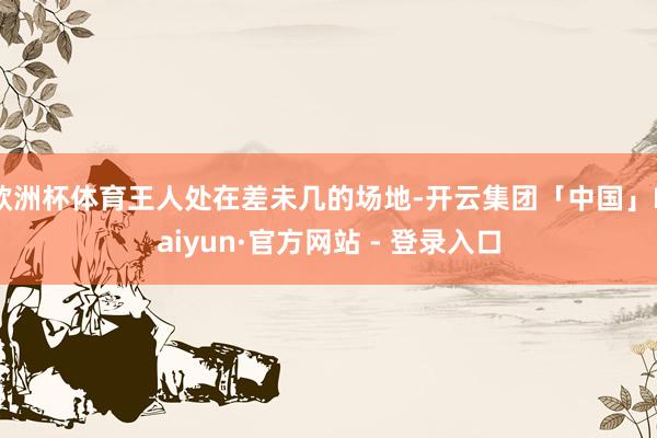 欧洲杯体育王人处在差未几的场地-开云集团「中国」Kaiyun·官方网站 - 登录入口