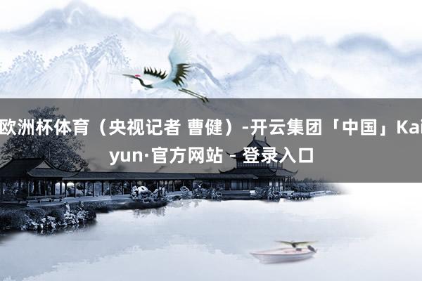 欧洲杯体育（央视记者 曹健）-开云集团「中国」Kaiyun·官方网站 - 登录入口