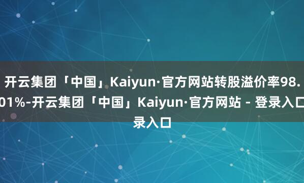 开云集团「中国」Kaiyun·官方网站转股溢价率98.01%-开云集团「中国」Kaiyun·官方网站 - 登录入口