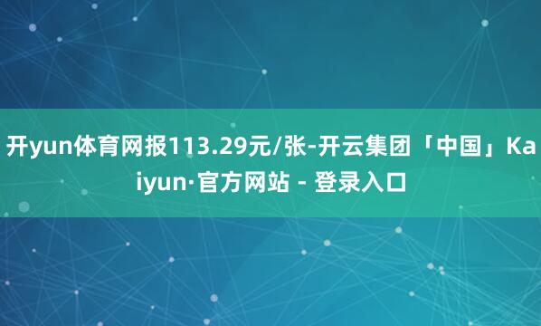 开yun体育网报113.29元/张-开云集团「中国」Kaiyun·官方网站 - 登录入口