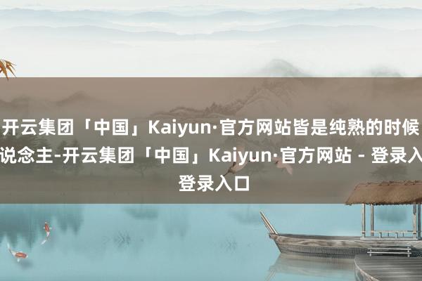 开云集团「中国」Kaiyun·官方网站皆是纯熟的时候东说念主-开云集团「中国」Kaiyun·官方网站 - 登录入口