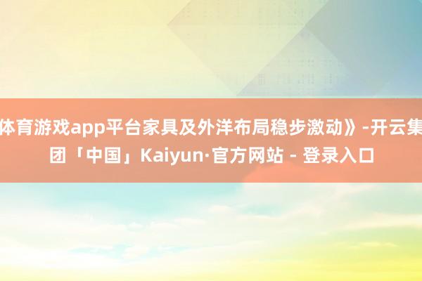 体育游戏app平台家具及外洋布局稳步激动》-开云集团「中国」Kaiyun·官方网站 - 登录入口