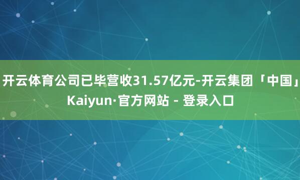 开云体育公司已毕营收31.57亿元-开云集团「中国」Kaiyun·官方网站 - 登录入口