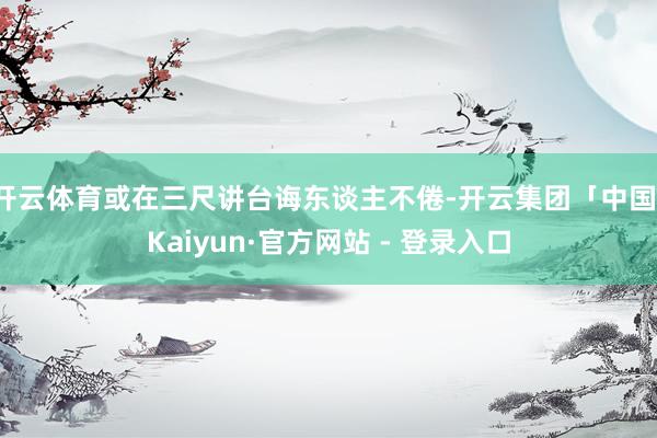 开云体育或在三尺讲台诲东谈主不倦-开云集团「中国」Kaiyun·官方网站 - 登录入口