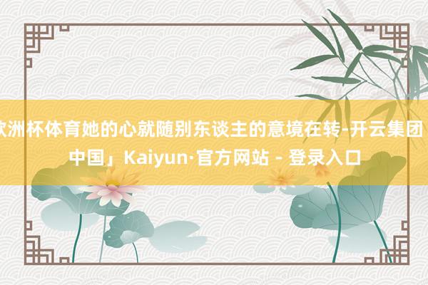 欧洲杯体育她的心就随别东谈主的意境在转-开云集团「中国」Kaiyun·官方网站 - 登录入口