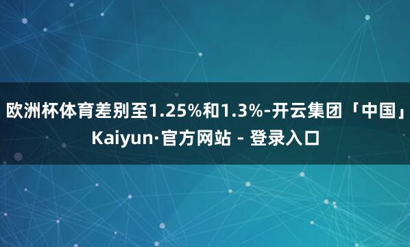 欧洲杯体育差别至1.25%和1.3%-开云集团「中国」Kaiyun·官方网站 - 登录入口