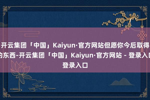 开云集团「中国」Kaiyun·官方网站但愿你今后取得的东西-开云集团「中国」Kaiyun·官方网站 - 登录入口