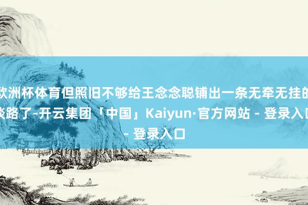 欧洲杯体育但照旧不够给王念念聪铺出一条无牵无挂的谈路了-开云集团「中国」Kaiyun·官方网站 - 登录入口