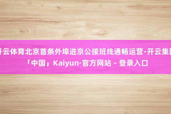 开云体育北京首条外埠进京公接班线通畅运营-开云集团「中国」Kaiyun·官方网站 - 登录入口