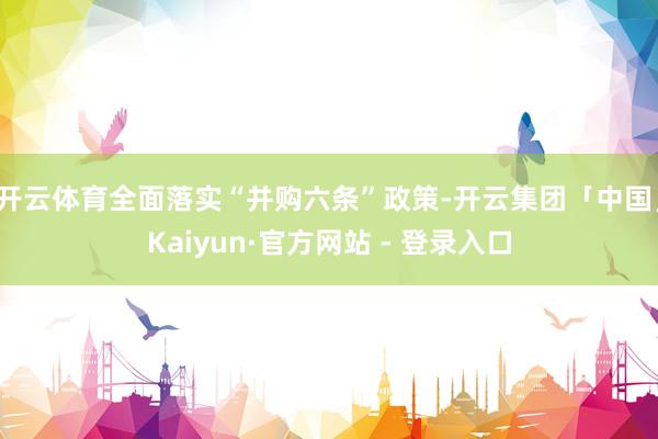 开云体育全面落实“并购六条”政策-开云集团「中国」Kaiyun·官方网站 - 登录入口
