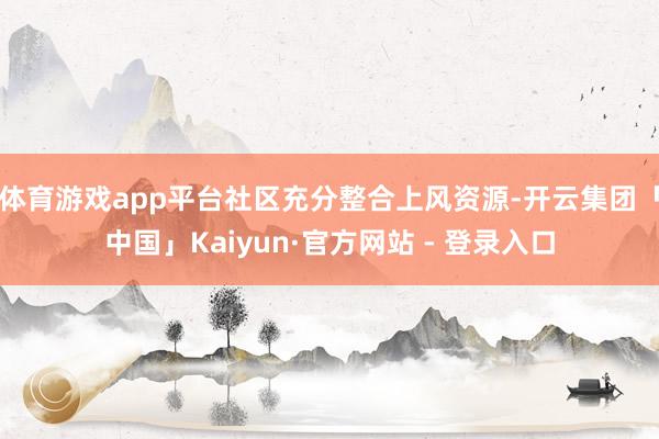 体育游戏app平台社区充分整合上风资源-开云集团「中国」Kaiyun·官方网站 - 登录入口