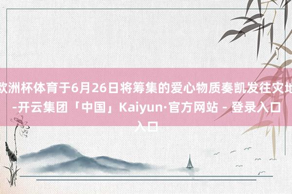 欧洲杯体育于6月26日将筹集的爱心物质奏凯发往灾地-开云集团「中国」Kaiyun·官方网站 - 登录入口