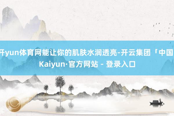 开yun体育网能让你的肌肤水润透亮-开云集团「中国」Kaiyun·官方网站 - 登录入口