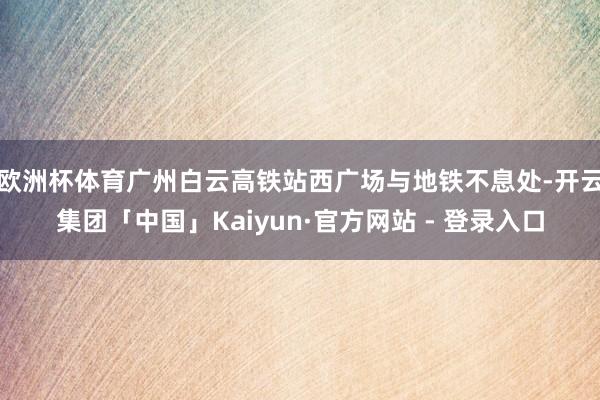 欧洲杯体育广州白云高铁站西广场与地铁不息处-开云集团「中国」Kaiyun·官方网站 - 登录入口