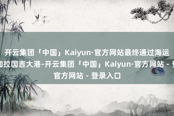 开云集团「中国」Kaiyun·官方网站最终通过海运抵达孟加拉国吉大港-开云集团「中国」Kaiyun·官方网站 - 登录入口