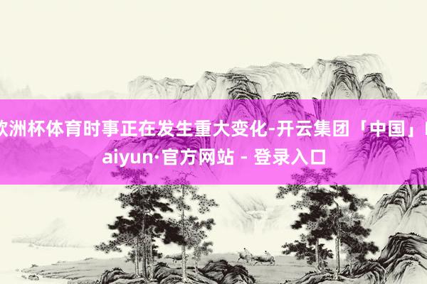 欧洲杯体育时事正在发生重大变化-开云集团「中国」Kaiyun·官方网站 - 登录入口
