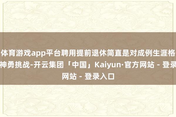 体育游戏app平台聘用提前退休简直是对成例生涯格式的神勇挑战-开云集团「中国」Kaiyun·官方网站 - 登录入口