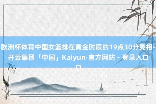 欧洲杯体育中国女篮排在黄金时辰的19点30分亮相-开云集团「中国」Kaiyun·官方网站 - 登录入口