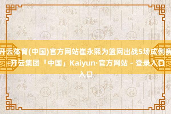 开云体育(中国)官方网站崔永熙为篮网出战5场成例赛-开云集团「中国」Kaiyun·官方网站 - 登录入口