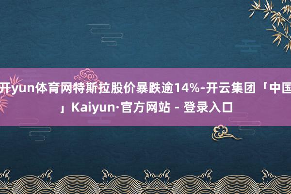 开yun体育网特斯拉股价暴跌逾14%-开云集团「中国」Kaiyun·官方网站 - 登录入口