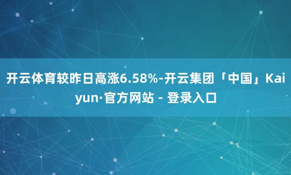 开云体育较昨日高涨6.58%-开云集团「中国」Kaiyun·官方网站 - 登录入口