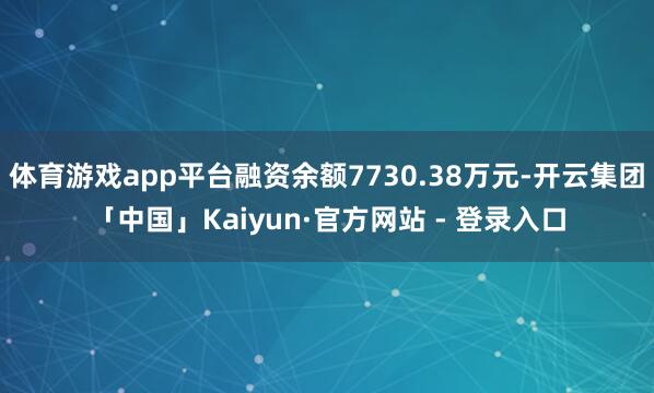 体育游戏app平台融资余额7730.38万元-开云集团「中国」Kaiyun·官方网站 - 登录入口