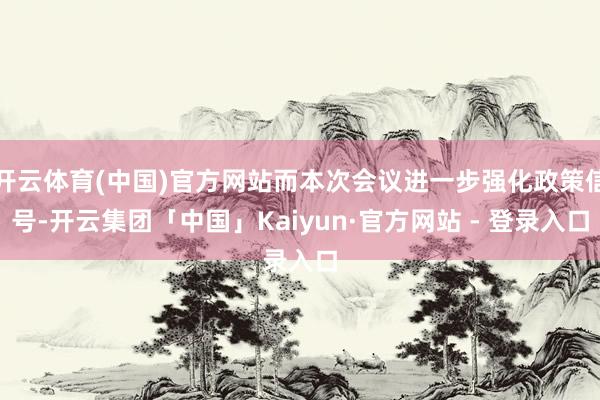开云体育(中国)官方网站而本次会议进一步强化政策信号-开云集团「中国」Kaiyun·官方网站 - 登录入口