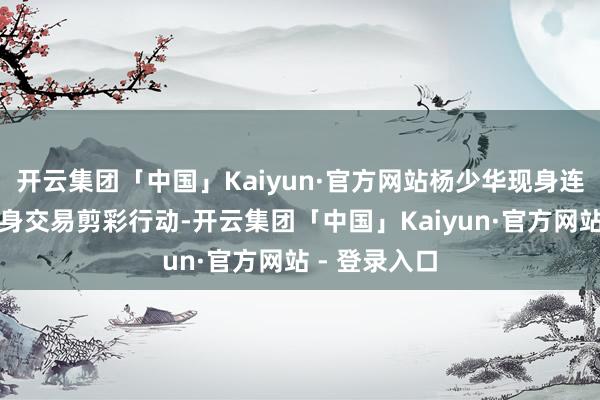 开云集团「中国」Kaiyun·官方网站杨少华现身连日来屡次现身交易剪彩行动-开云集团「中国」Kaiyun·官方网站 - 登录入口