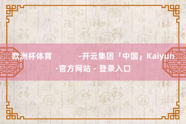 欧洲杯体育            -开云集团「中国」Kaiyun·官方网站 - 登录入口