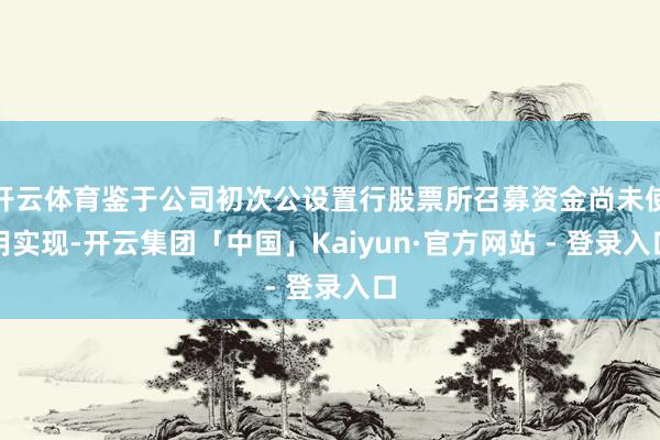 开云体育鉴于公司初次公设置行股票所召募资金尚未使用实现-开云集团「中国」Kaiyun·官方网站 - 登录入口
