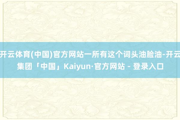 开云体育(中国)官方网站一所有这个词头油脸油-开云集团「中国」Kaiyun·官方网站 - 登录入口