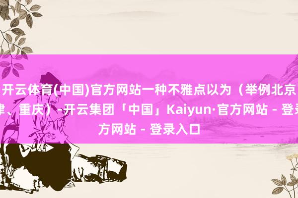 开云体育(中国)官方网站一种不雅点以为（举例北京、天津、重庆）-开云集团「中国」Kaiyun·官方网站 - 登录入口