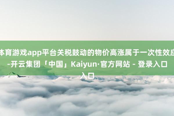 体育游戏app平台关税鼓动的物价高涨属于一次性效应-开云集团「中国」Kaiyun·官方网站 - 登录入口