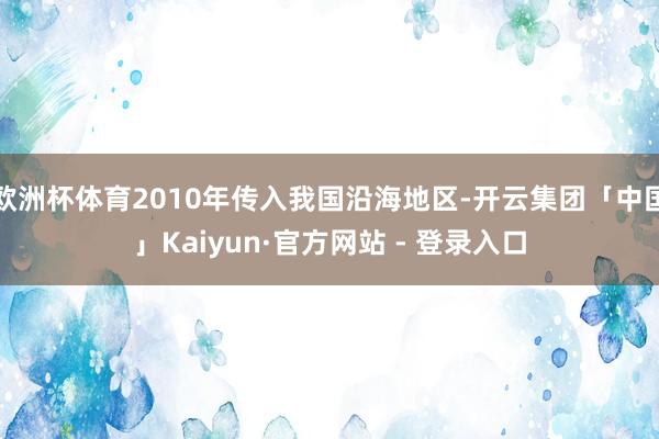 欧洲杯体育2010年传入我国沿海地区-开云集团「中国」Kaiyun·官方网站 - 登录入口