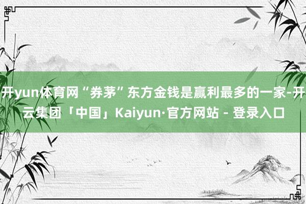 开yun体育网“券茅”东方金钱是赢利最多的一家-开云集团「中国」Kaiyun·官方网站 - 登录入口