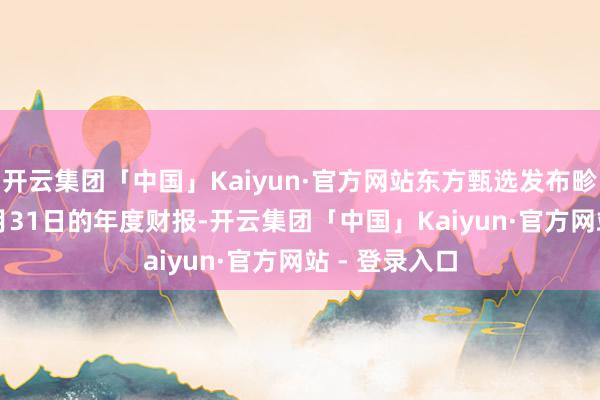 开云集团「中国」Kaiyun·官方网站东方甄选发布畛域2025年5月31日的年度财报-开云集团「中国」Kaiyun·官方网站 - 登录入口