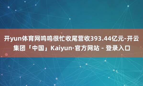 开yun体育网鸣鸣很忙收尾营收393.44亿元-开云集团「中国」Kaiyun·官方网站 - 登录入口