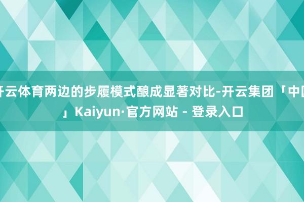 开云体育两边的步履模式酿成显著对比-开云集团「中国」Kaiyun·官方网站 - 登录入口