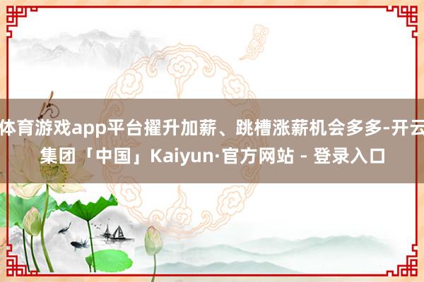 体育游戏app平台擢升加薪、跳槽涨薪机会多多-开云集团「中国」Kaiyun·官方网站 - 登录入口