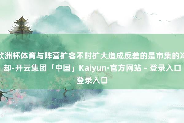 欧洲杯体育与阵营扩容不时扩大造成反差的是市集的冷却-开云集团「中国」Kaiyun·官方网站 - 登录入口