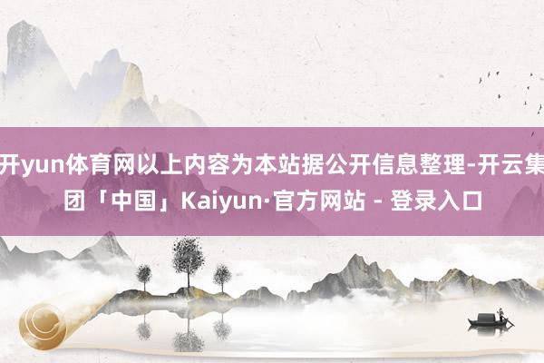 开yun体育网以上内容为本站据公开信息整理-开云集团「中国」Kaiyun·官方网站 - 登录入口