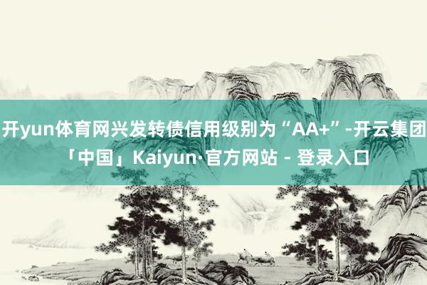 开yun体育网兴发转债信用级别为“AA+”-开云集团「中国」Kaiyun·官方网站 - 登录入口