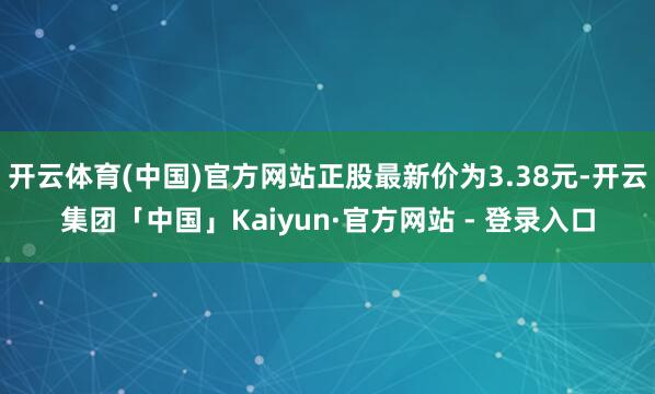 开云体育(中国)官方网站正股最新价为3.38元-开云集团「中国」Kaiyun·官方网站 - 登录入口