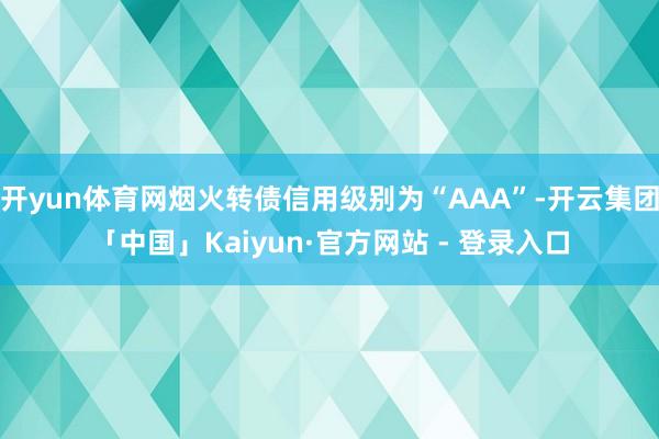 开yun体育网烟火转债信用级别为“AAA”-开云集团「中国」Kaiyun·官方网站 - 登录入口