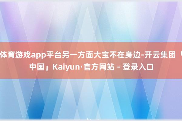 体育游戏app平台另一方面大宝不在身边-开云集团「中国」Kaiyun·官方网站 - 登录入口