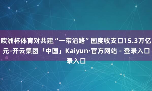 欧洲杯体育对共建“一带沿路”国度收支口15.3万亿元-开云集团「中国」Kaiyun·官方网站 - 登录入口